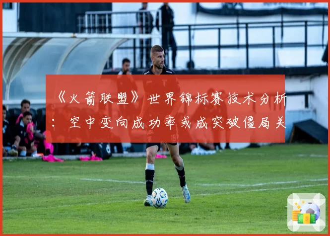 《火箭联盟》世界锦标赛技术分析：空中变向成功率或成突破僵局关键