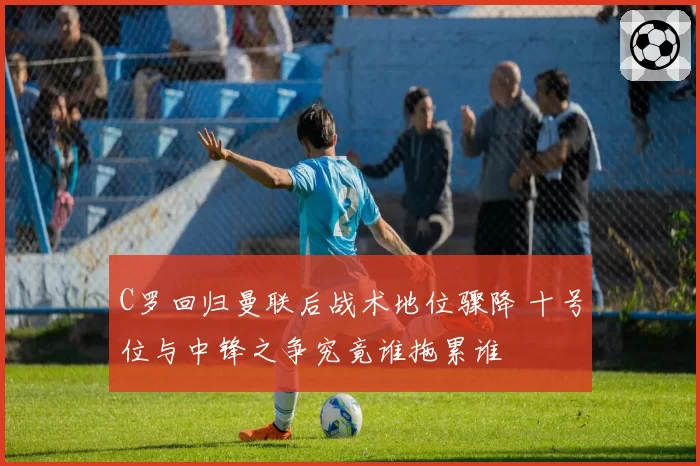 C罗回归曼联后战术地位骤降 十号位与中锋之争究竟谁拖累谁