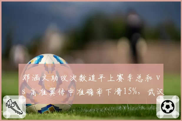 邓涵文助攻次数追平上赛季总和 vs 高准翼传中准确率下滑15%，武汉三镇边后卫状态此消彼长