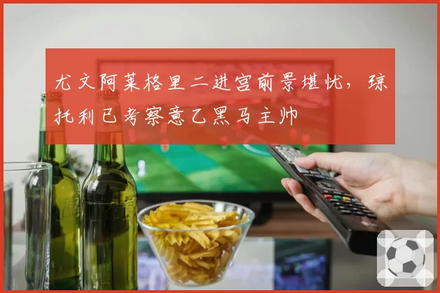 尤文阿莱格里二进宫前景堪忧，琼托利已考察意乙黑马主帅