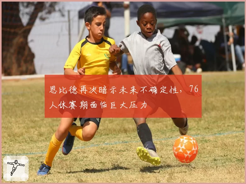 恩比德再次暗示未来不确定性，76人休赛期面临巨大压力
