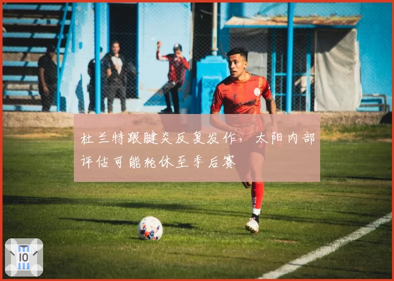 杜兰特跟腱炎反复发作，太阳内部评估可能轮休至季后赛