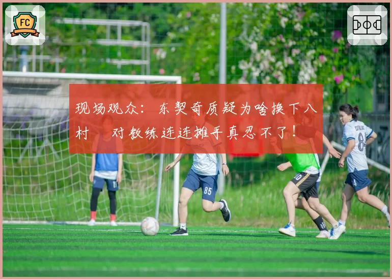 现场观众：东契奇质疑为啥换下八村塁 对教练连连摊手真忍不了！