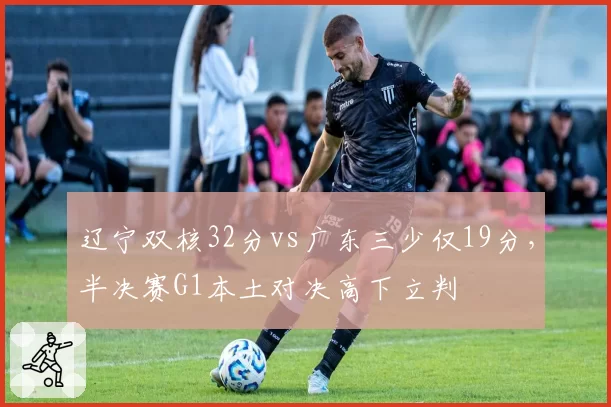 辽宁双核32分vs广东三少仅19分，半决赛G1本土对决高下立判