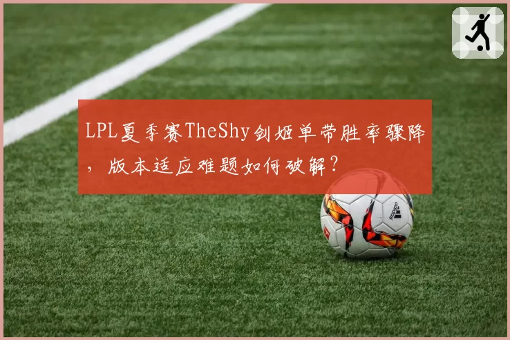 LPL夏季赛TheShy剑姬单带胜率骤降，版本适应难题如何破解？