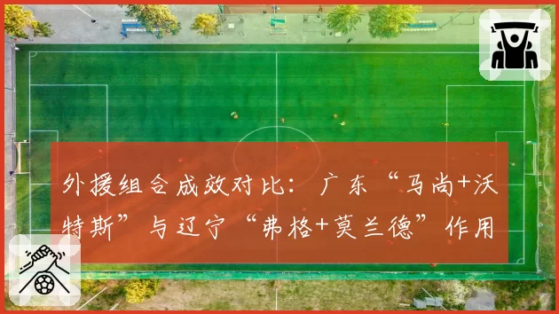 外援组合成效对比:广东“马尚+沃特斯”与辽宁“弗格+莫兰德”作用评估