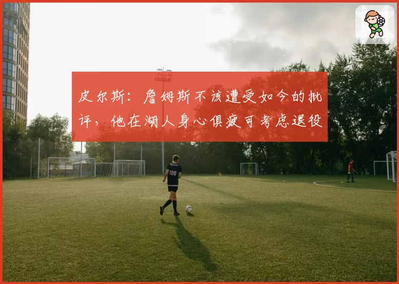 皮尔斯：詹姆斯不该遭受如今的批评，他在湖人身心俱疲可考虑退役