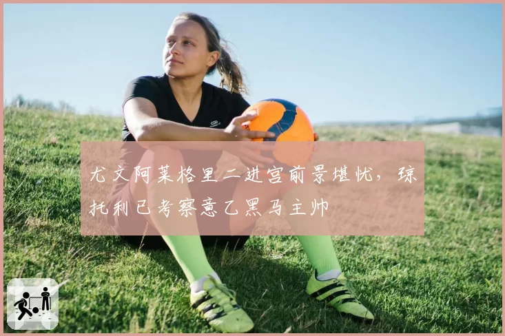 尤文阿莱格里二进宫前景堪忧，琼托利已考察意乙黑马主帅
