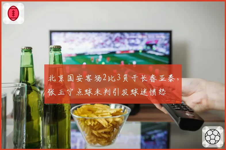 北京国安客场2比3负于长春亚泰，张玉宁点球未判引发球迷愤怒