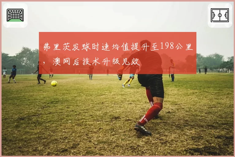 弗里茨发球时速均值提升至198公里,澳网后技术升级见效