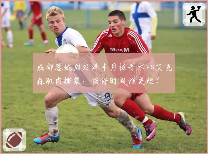 成都蓉城周定洋半月板手术vs艾克森肌肉撕裂，伤停时间谁更短？