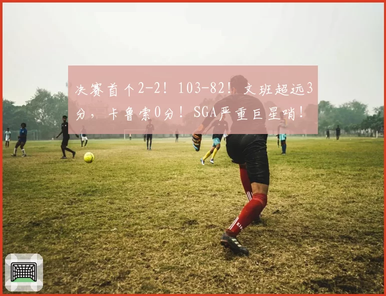 决赛首个2-2！103-82！文班超远3分，卡鲁索0分！SGA严重巨星哨！