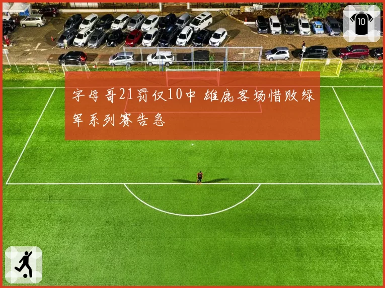 字母哥21罚仅10中 雄鹿客场惜败绿军系列赛告急