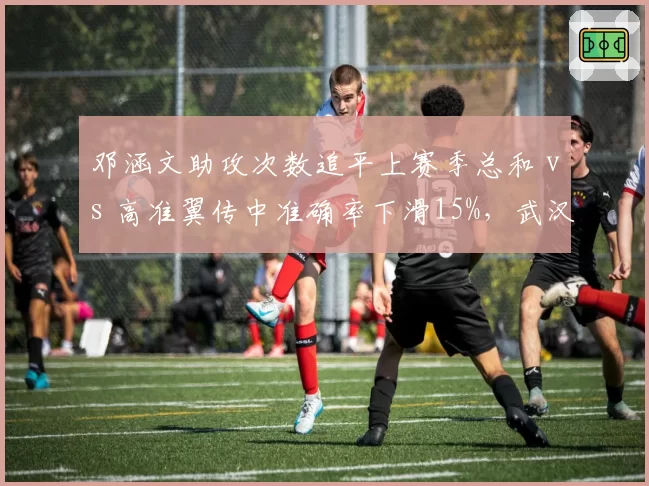 邓涵文助攻次数追平上赛季总和 vs 高准翼传中准确率下滑15%，武汉三镇边后卫状态此消彼长