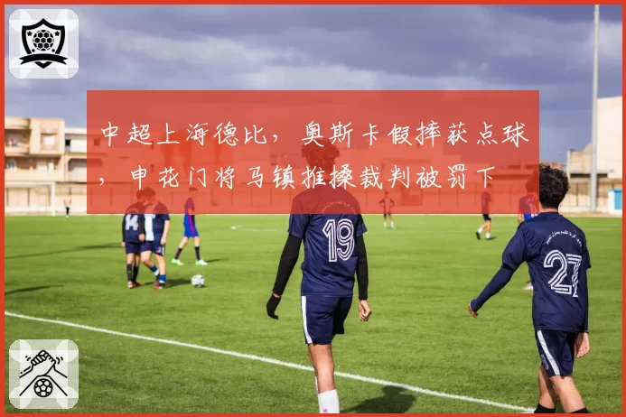 中超上海德比，奥斯卡假摔获点球，申花门将马镇推搡裁判被罚下