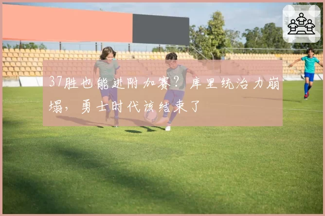 37胜也能进附加赛?库里统治力崩塌,勇士时代该结束了