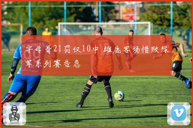 字母哥21罚仅10中 雄鹿客场惜败绿军系列赛告急