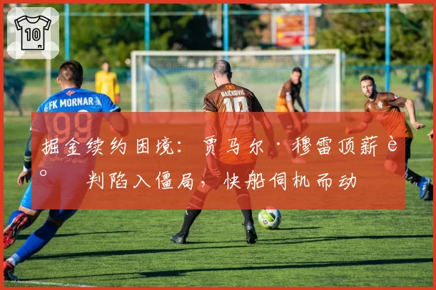 掘金续约困境:贾马尔·穆雷顶薪谈判陷入僵局,快船伺机而动