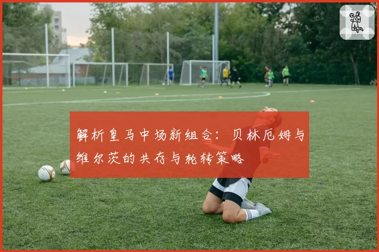 解析皇马中场新组合：贝林厄姆与维尔茨的共存与轮转策略