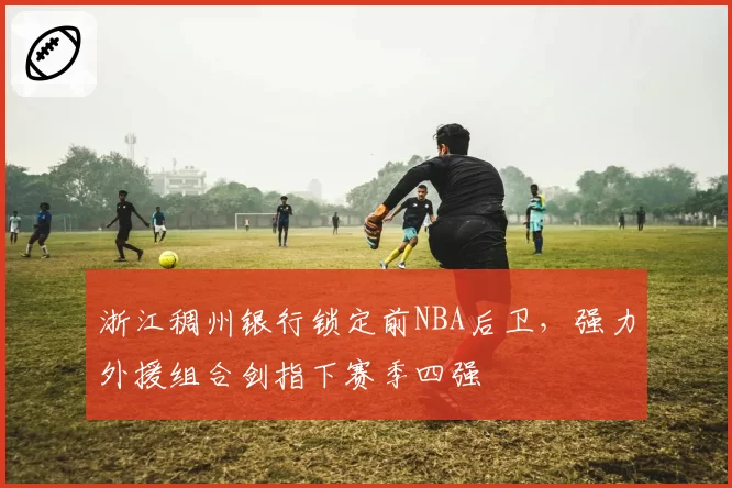 浙江稠州银行锁定前NBA后卫,强力外援组合剑指下赛季四强
