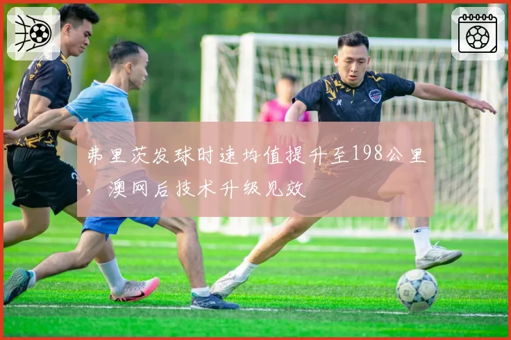 弗里茨发球时速均值提升至198公里,澳网后技术升级见效