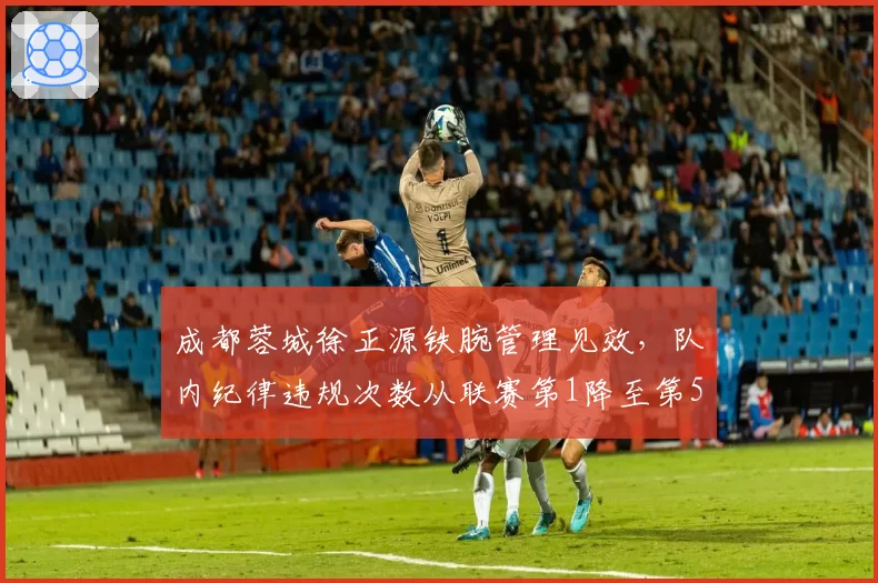 成都蓉城徐正源铁腕管理见效，队内纪律违规次数从联赛第1降至第5