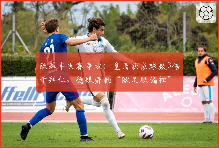 欧冠半决赛争议：皇马获点球数3倍于拜仁，德媒痛批“欧足联偏袒”