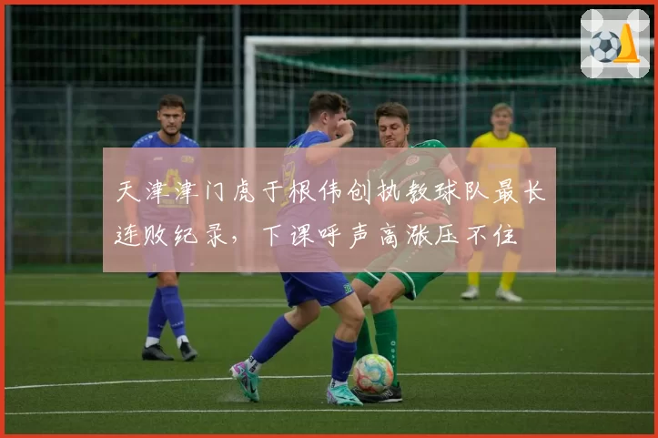 天津津门虎于根伟创执教球队最长连败纪录，下课呼声高涨压不住