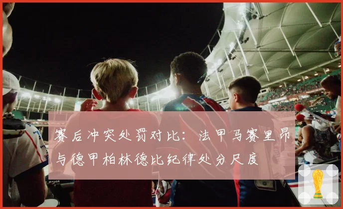 赛后冲突处罚对比：法甲马赛里昂与德甲柏林德比纪律处分尺度