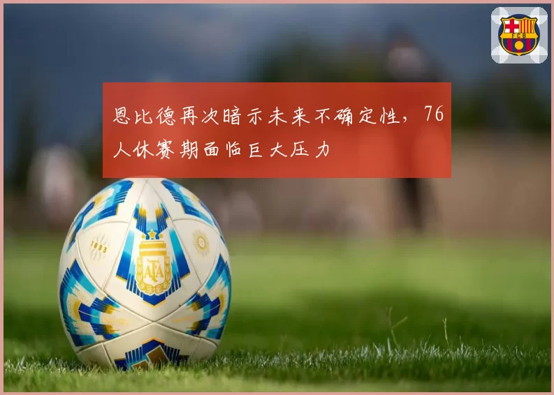 恩比德再次暗示未来不确定性，76人休赛期面临巨大压力
