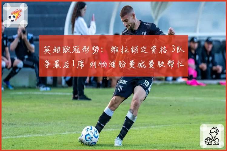 英超欧冠形势：维拉锁定资格 3队争最后1席 利物浦盼曼城曼联帮忙