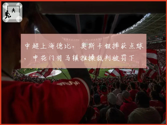 中超上海德比，奥斯卡假摔获点球，申花门将马镇推搡裁判被罚下
