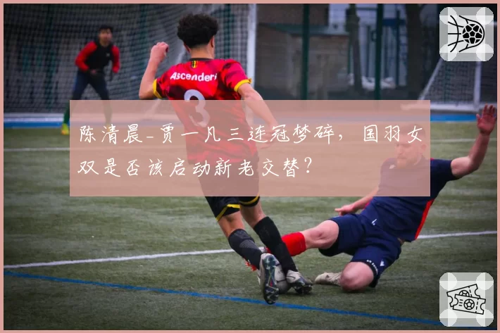 陈清晨_贾一凡三连冠梦碎，国羽女双是否该启动新老交替？