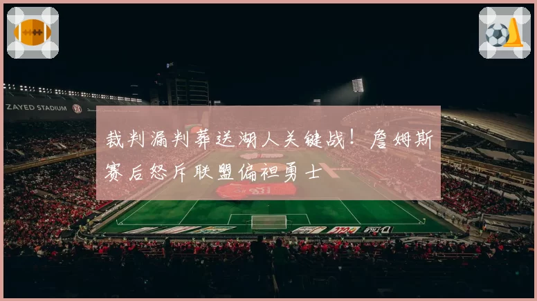 裁判漏判葬送湖人关键战！詹姆斯赛后怒斥联盟偏袒勇士