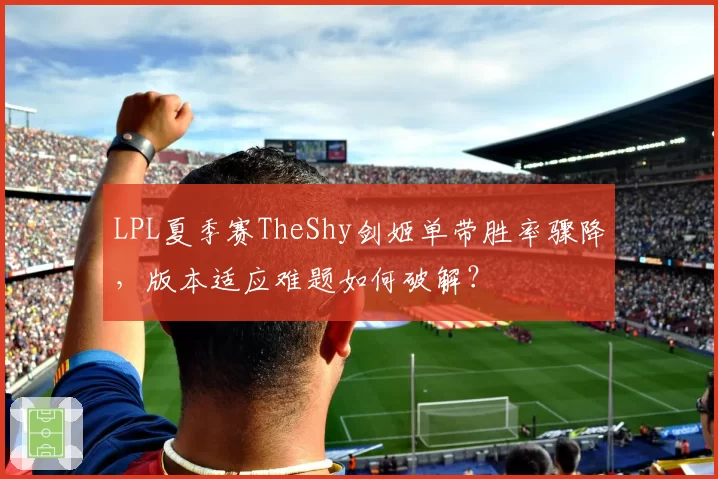LPL夏季赛TheShy剑姬单带胜率骤降,版本适应难题如何破解?