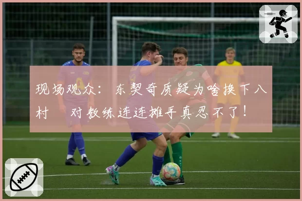 现场观众：东契奇质疑为啥换下八村塁 对教练连连摊手真忍不了！