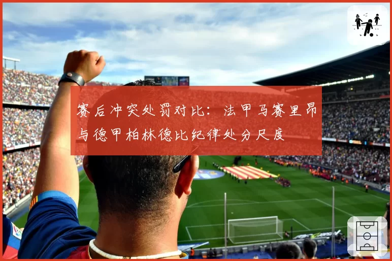 赛后冲突处罚对比：法甲马赛里昂与德甲柏林德比纪律处分尺度