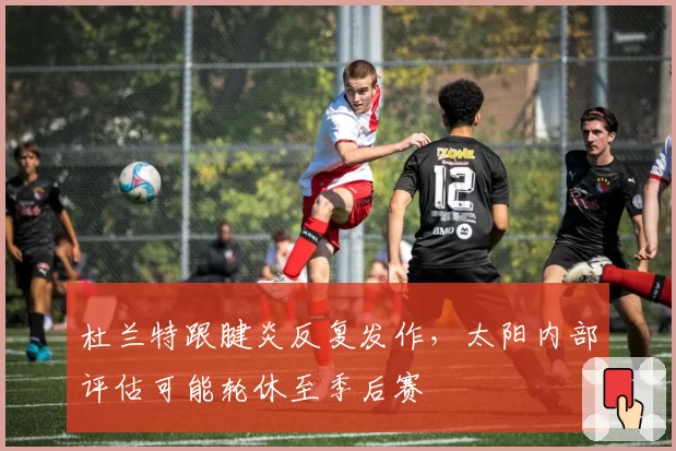 杜兰特跟腱炎反复发作，太阳内部评估可能轮休至季后赛