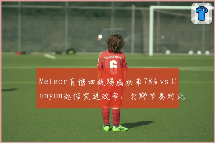 Meteor盲僧回旋踢成功率78% vs Canyon赵信突进效率，打野节奏对比研究