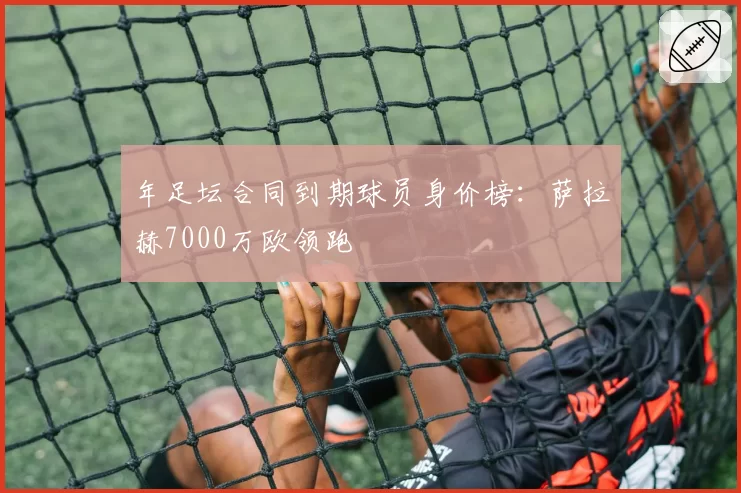 年足坛合同到期球员身价榜：萨拉赫7000万欧领跑