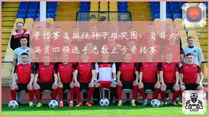 资格赛高排位种子难突围，昔日大满贯四强选手悉数止步资格赛