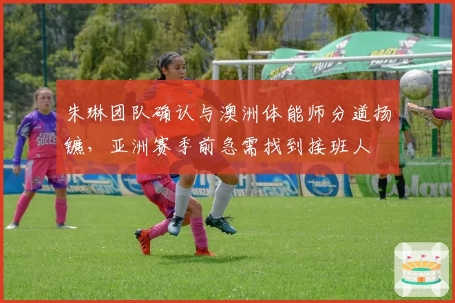 朱琳团队确认与澳洲体能师分道扬镳，亚洲赛季前急需找到接班人