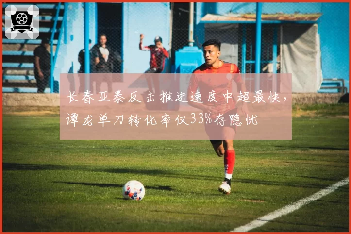 长春亚泰反击推进速度中超最快，谭龙单刀转化率仅33%存隐忧