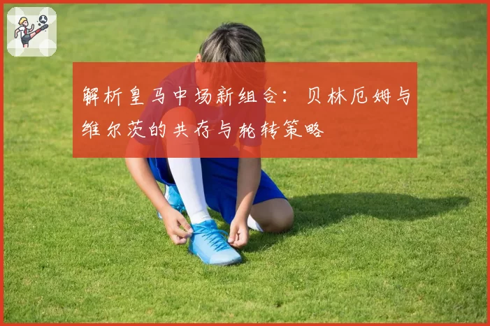 解析皇马中场新组合：贝林厄姆与维尔茨的共存与轮转策略